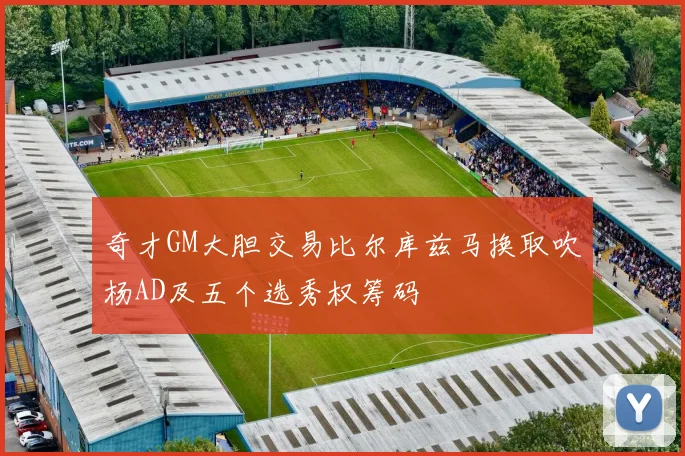 奇才GM大胆交易比尔库兹马换取吹杨AD及五个选秀权筹码