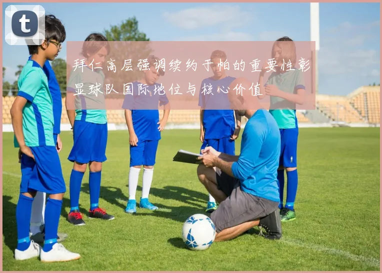 拜仁高层强调续约于帕的重要性彰显球队国际地位与核心价值
