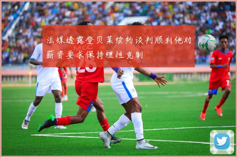 法媒透露登贝莱续约谈判顺利他对薪资要求保持理性克制