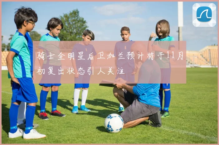 骑士全明星后卫加兰预计将于11月初复出状态引人关注