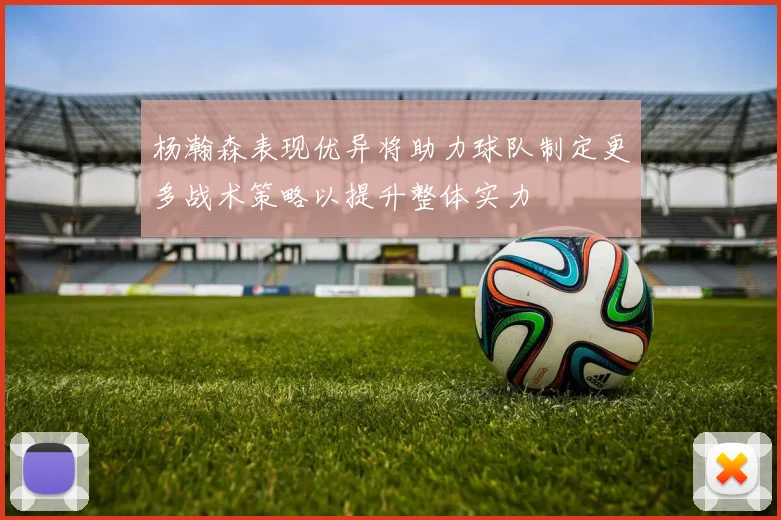 杨瀚森表现优异将助力球队制定更多战术策略以提升整体实力