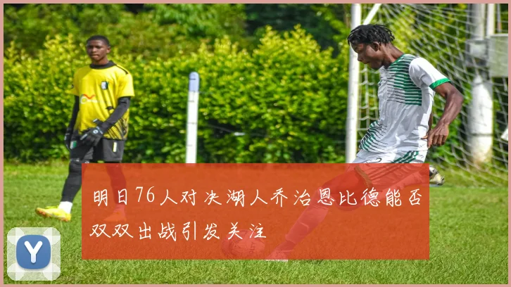 明日76人对决湖人乔治恩比德能否双双出战引发关注