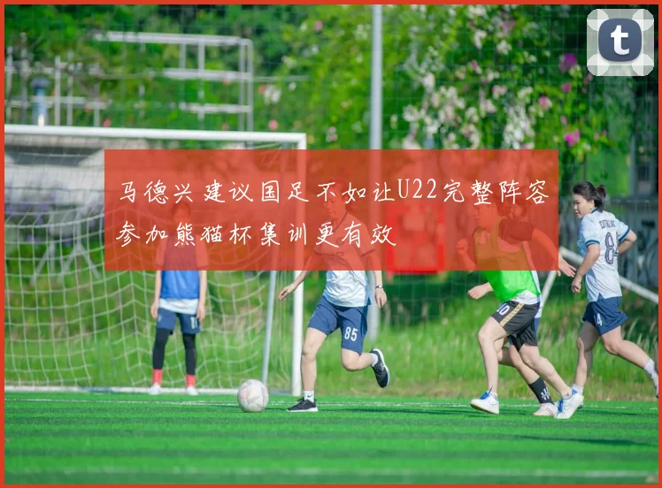 马德兴建议国足不如让U22完整阵容参加熊猫杯集训更有效