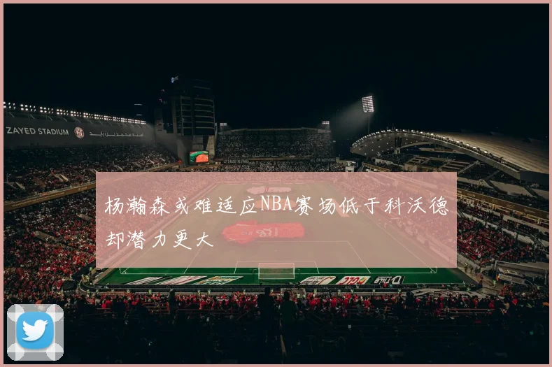 杨瀚森或难适应NBA赛场低于科沃德却潜力更大