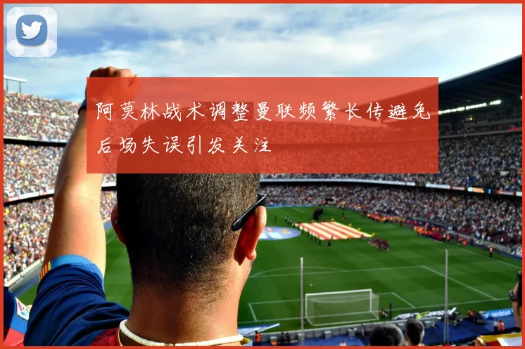 阿莫林战术调整曼联频繁长传避免后场失误引发关注