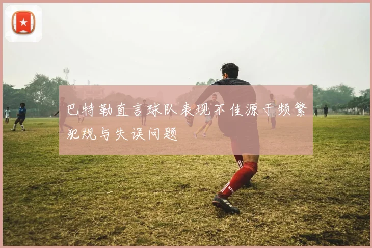 巴特勒直言球队表现不佳源于频繁犯规与失误问题