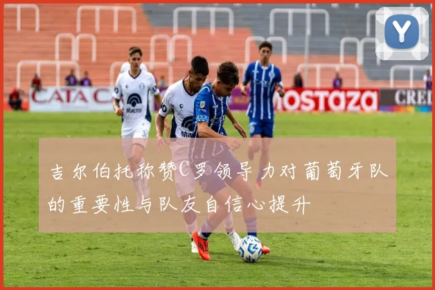 吉尔伯托称赞C罗领导力对葡萄牙队的重要性与队友自信心提升