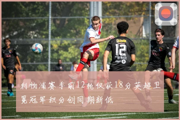 利物浦赛季前12轮仅获18分英超卫冕冠军积分创同期新低