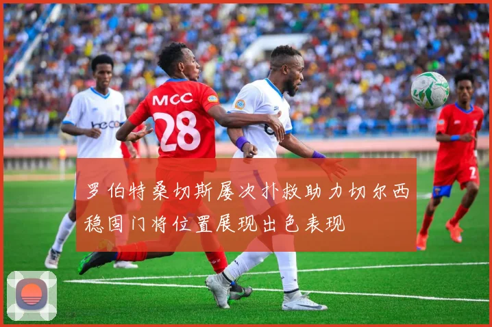 罗伯特桑切斯屡次扑救助力切尔西稳固门将位置展现出色表现