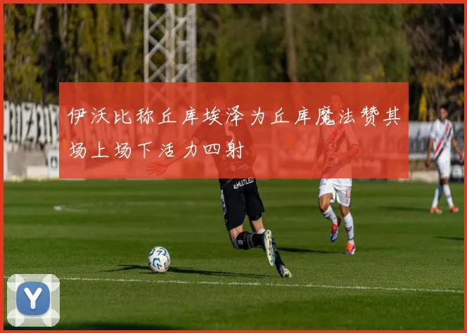 伊沃比称丘库埃泽为丘库魔法赞其场上场下活力四射