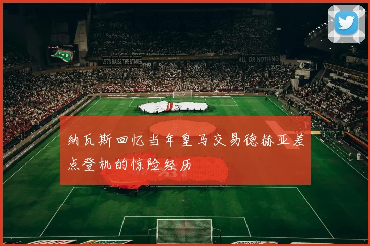 纳瓦斯回忆当年皇马交易德赫亚差点登机的惊险经历