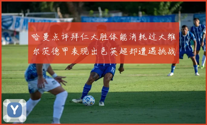 哈曼点评拜仁大胜体能消耗过大维尔茨德甲表现出色英超却遭遇挑战