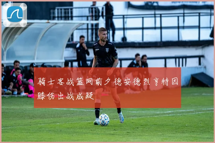 骑士客战篮网前夕德安德烈亨特因膝伤出战成疑