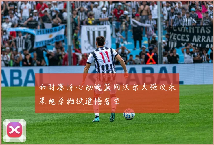 加时赛惊心动魄篮网沃尔夫强攻未果绝杀抛投遗憾落空