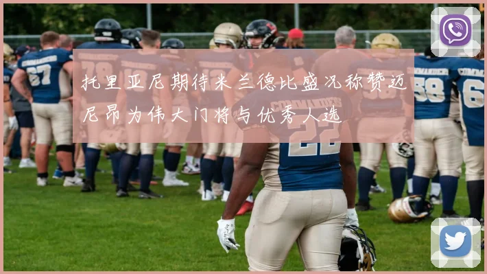 托里亚尼期待米兰德比盛况称赞迈尼昂为伟大门将与优秀人选