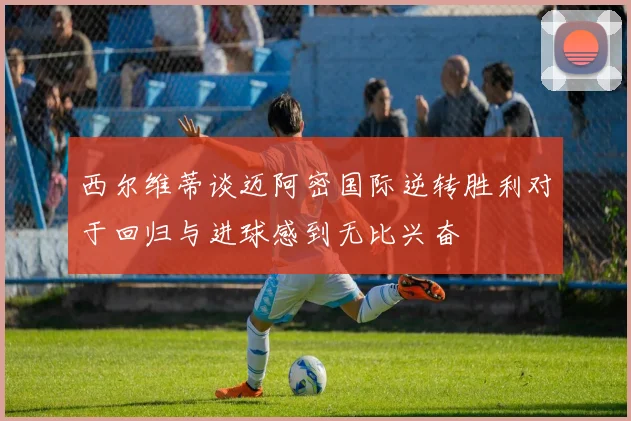 西尔维蒂谈迈阿密国际逆转胜利对于回归与进球感到无比兴奋