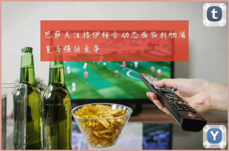 巴萨关注格伊转会动态面临利物浦皇马强劲竞争