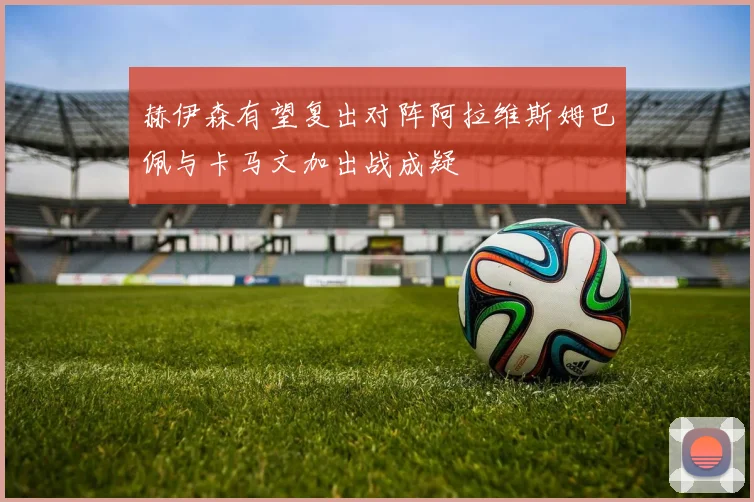 赫伊森有望复出对阵阿拉维斯姆巴佩与卡马文加出战成疑